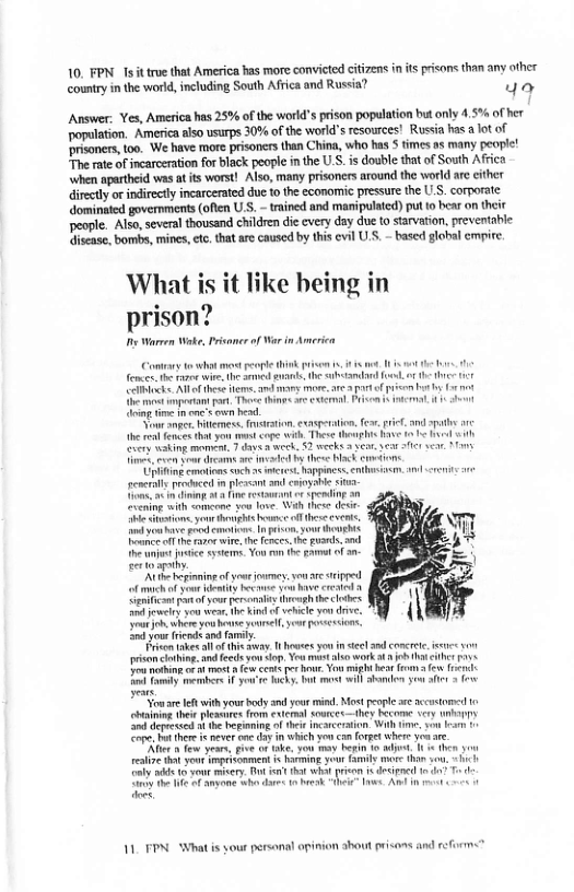 10, FPN Ts it tre that America has more convicted citizens n s risons than any other country inthe world, including South Afica and Russia? ya  Answer. Yes, America has 25% of the workd’s prison population but only 4.5% of her population. America also usurps 30% of the world’s esources! Rusia has  lot of ‘risomers,toa. We have more prisoncrs than China, whohas  fimes as many people! The rate of incarceraton for black people n the U.S. i double that of South Afica when apatheid was a ts worst! Also, many prisonees around the world are cither irectly or indirecty incarcerated due 0 the economic pressre the U S corporate ‘domined governments (ofen U.S. - trained and manipulatcd) put o bear on theit Deople. Also, severalthousand children dic every day due to sarvation, prevenfahle isease, bombs, mincs, e, thatare caused by this cvil U.S. - based global empire  What is it like being in prison?  e Warren Wake, Prisamer o  Comny o wh  mot e  bt A e e and g e e o b  sk e, s, easption, e e, and o e e e st o st g i, Ther g o 1< T 0 senerlls ol m it and choyaie S i with o e love. W thee e ok hone o g o o cvnt o e Food et I oo oo e e s i, e e, on, . oo e Yo o £t - gy  N b of vor e v s e et ol oo ooy traghihe e oy yoa e e K vl v v, ot b bt Yl e s e, LYo et ad i  e ves ol e a1 oo you i e s conrte, e o o ng. ndeeds you S Y s work 1 T oo o et e . Yo g e e (Al o Ty e o k. bt e i o o 3  o e with your oy and e mind, Mot ool e oo i e e o e ey vy e pmin o e i W e o e o o e s e oy n i o con ot wher  e e yea, e o e, o oy b 1o M, 1 v koo et onment i g yor i e h  i e et iy ot 1 T who e e 1.  11 FPN Whatis your personal opinion shout risons and reforms” 